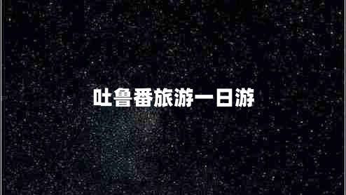 吐鲁番旅游一日游最佳路线——吐鲁番游